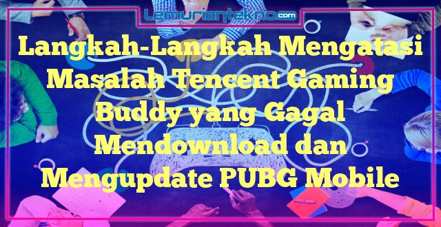 Langkah-Langkah Mengatasi Masalah Tencent Gaming Buddy yang Gagal Mendownload dan Mengupdate PUBG Mobile